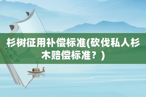 杉樹征用補(bǔ)償標(biāo)準(zhǔn)(砍伐私人杉木賠償標(biāo)準(zhǔn)？)