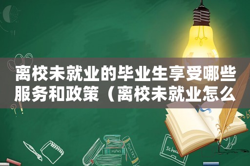 離校未就業的畢業生享受哪些服務和政策（離校未就業怎么定罪呢）
