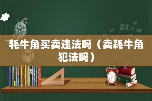 牦牛角買賣違法嗎（賣耗牛角犯法嗎）