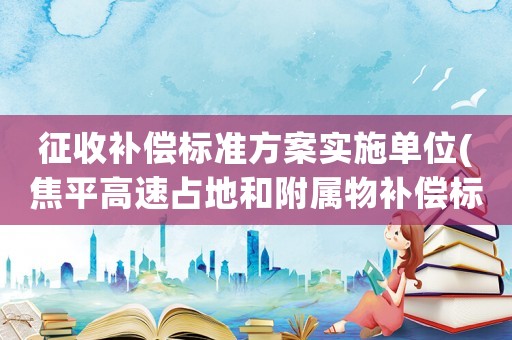 征收補(bǔ)償標(biāo)準(zhǔn)方案實(shí)施單位(焦平高速占地和附屬物補(bǔ)償標(biāo)準(zhǔn))