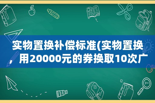 實物置換補償標準(實物置換，用20000元的券換取10次廣告的會計分錄怎么做？)