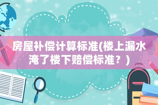 房屋補償計算標準(樓上漏水淹了樓下賠償標準？)