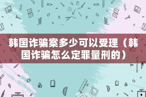 韓國(guó)詐騙案多少可以受理（韓國(guó)詐騙怎么定罪量刑的）