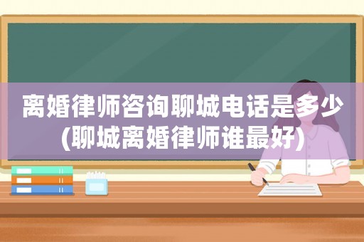 離婚律師咨詢聊城電話是多少(聊城離婚律師誰最好)