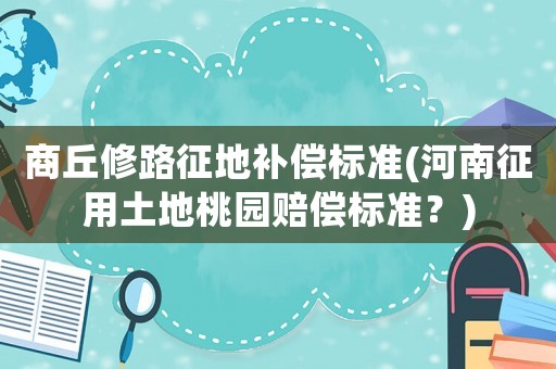 商丘修路征地補償標準(河南征用土地桃園賠償標準？)
