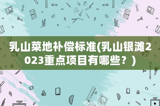 乳山菜地補(bǔ)償標(biāo)準(zhǔn)(乳山銀灘2023重點(diǎn)項(xiàng)目有哪些？)