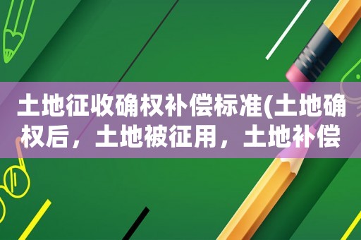 土地征收確權(quán)補償標準(土地確權(quán)后，土地被征用，土地補償費怎么分配？)