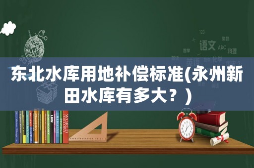 東北水庫(kù)用地補(bǔ)償標(biāo)準(zhǔn)(永州新田水庫(kù)有多大？)