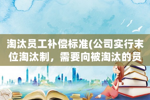 淘汰員工補償標準(公司實行末位淘汰制，需要向被淘汰的員工賠償嗎？謝謝？)