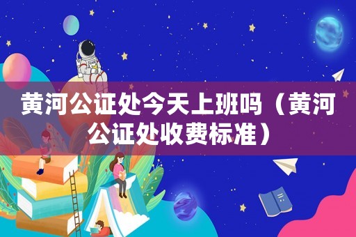 黃河公證處今天上班嗎（黃河公證處收費標準）