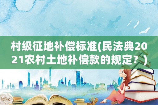 村級征地補償標準(民法典2021農村土地補償款的規定？)
