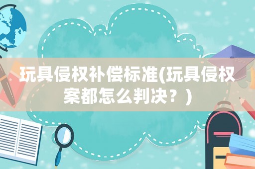 玩具侵權補償標準(玩具侵權案都怎么判決？)