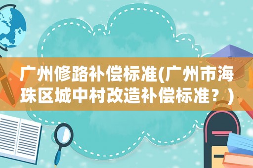 廣州修路補償標準(廣州市海珠區城中村改造補償標準？)