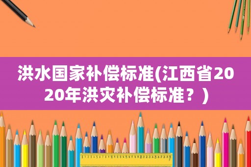 洪水國家補償標準(江西省2020年洪災補償標準？)