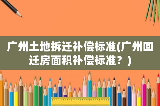 廣州土地拆遷補償標準(廣州回遷房面積補償標準？)