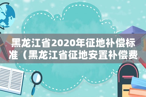 黑龍江省2020年征地補償標準（黑龍江省征地安置補償費標準）