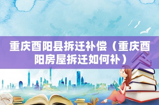 重慶酉陽縣拆遷補償（重慶酉陽房屋拆遷如何補）