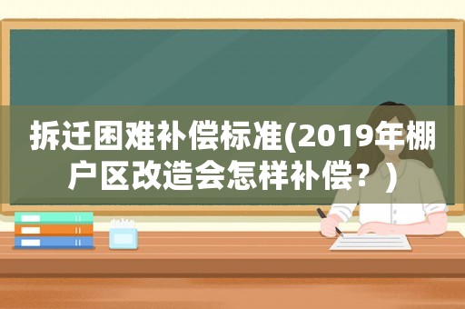 拆遷困難補償標準(2019年棚戶區改造會怎樣補償？)