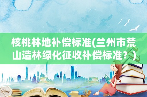 核桃林地補償標準(蘭州市荒山造林綠化征收補償標準？)