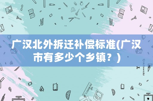 廣漢北外拆遷補償標準(廣漢市有多少個鄉(xiāng)鎮(zhèn)？)