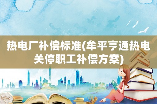 熱電廠補(bǔ)償標(biāo)準(zhǔn)(牟平亨通熱電關(guān)停職工補(bǔ)償方案)