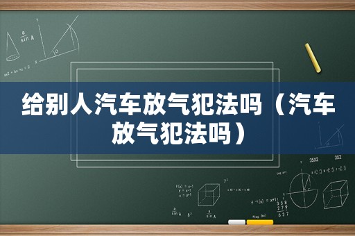 給別人汽車放氣犯法嗎（汽車放氣犯法嗎）