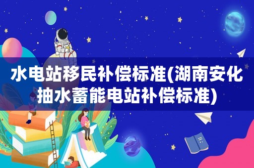 水電站移民補償標準(湖南安化抽水蓄能電站補償標準)