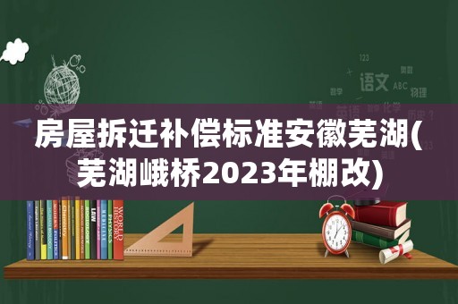 房屋拆遷補償標準安徽蕪湖(蕪湖峨橋2023年棚改)