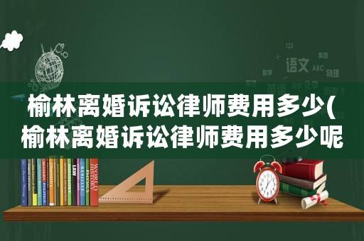 榆林離婚訴訟律師費用多少(榆林離婚訴訟律師費用多少呢)