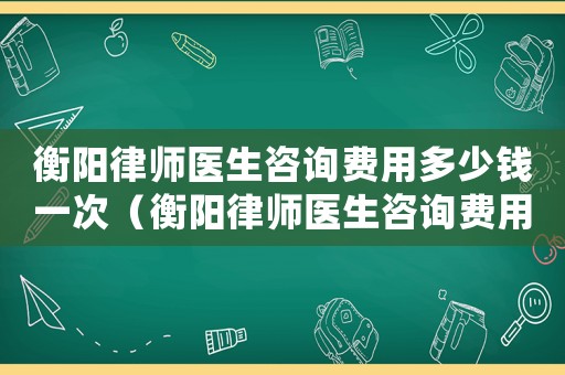 衡陽律師醫生咨詢費用多少錢一次（衡陽律師醫生咨詢費用多少）