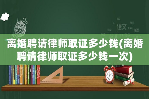 離婚聘請律師取證多少錢(離婚聘請律師取證多少錢一次)