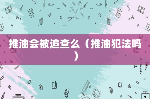 推油會被追查么（推油犯法嗎）