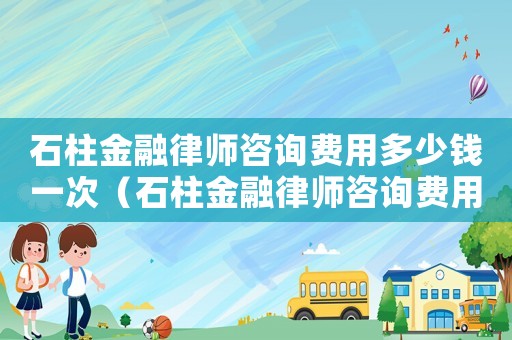 石柱金融律師咨詢費用多少錢一次（石柱金融律師咨詢費用多少）