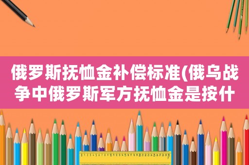 俄羅斯撫恤金補償標準(俄烏戰爭中俄羅斯軍方撫恤金是按什么標準發放的？)