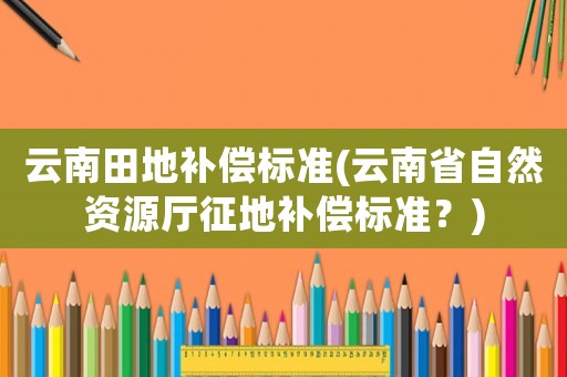 云南田地補償標準(云南省自然資源廳征地補償標準？)