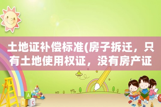 土地證補償標準(房子拆遷，只有土地使用權證，沒有房產證能得到賠償嗎)