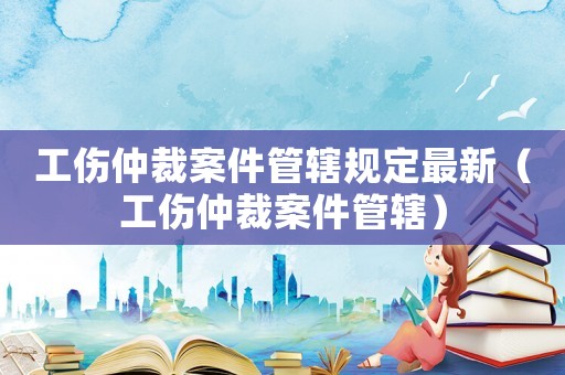 工傷仲裁案件管轄規定最新（工傷仲裁案件管轄）