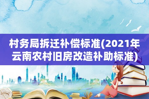 村務局拆遷補償標準(2021年云南農村舊房改造補助標準)