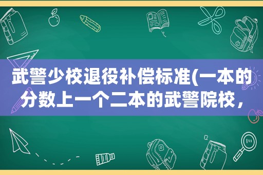 武警少校退役補償標準(一本的分數上一個二本的武警院校，值嗎？)