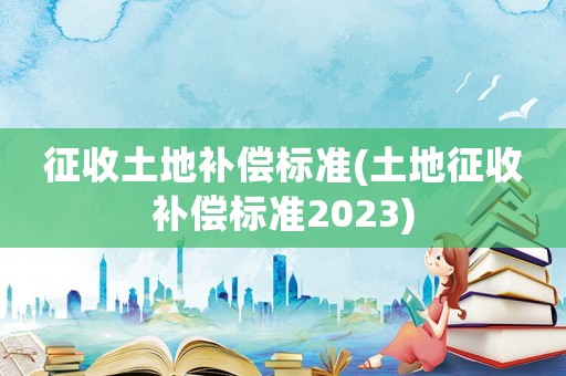 征收土地補償標準(土地征收補償標準2023)
