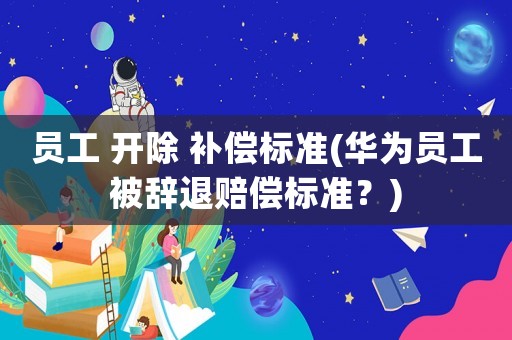 員工 開除 補償標準(華為員工被辭退賠償標準？)