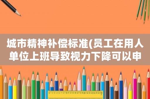 城市精神補償標準(員工在用人單位上班導致視力下降可以申請精神補償嗎)