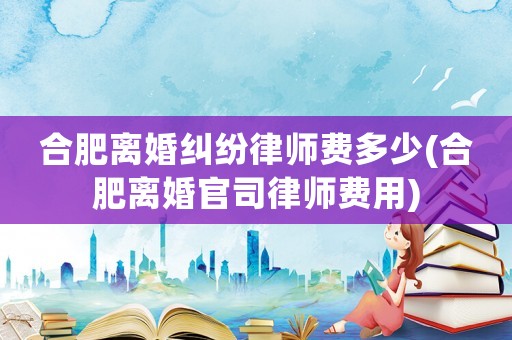 合肥離婚糾紛律師費(fèi)多少(合肥離婚官司律師費(fèi)用)
