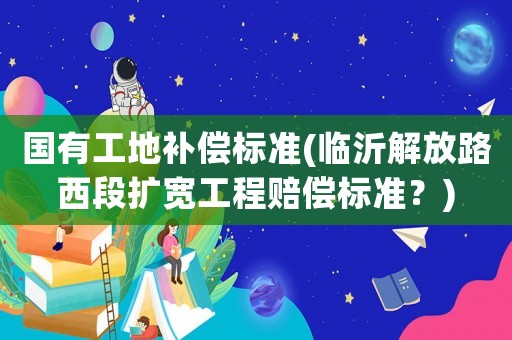 國(guó)有工地補(bǔ)償標(biāo)準(zhǔn)(臨沂解放路西段擴(kuò)寬工程賠償標(biāo)準(zhǔn)？)