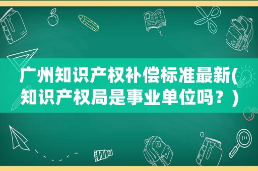 廣州知識產權補償標準最新(知識產權局是事業單位嗎？)