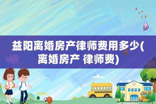 益陽離婚房產律師費用多少(離婚房產 律師費)