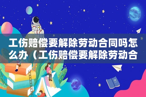 工傷賠償要解除勞動合同嗎怎么辦（工傷賠償要解除勞動合同嗎）