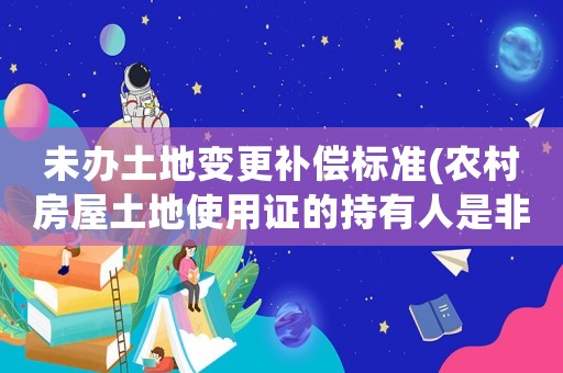 未辦土地變更補償標準(農村房屋土地使用證的持有人是非農業戶口,拆遷會有補償嗎？)