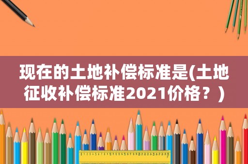 現在的土地補償標準是(土地征收補償標準2021價格？)