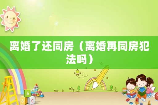 離婚了還同房（離婚再同房犯法嗎）